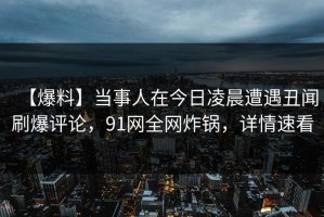 【爆料】当事人在今日凌晨遭遇丑闻刷爆评论，91网全网炸锅，详情速看