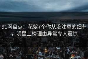 91网盘点：花絮7个你从没注意的细节，明星上榜理由异常令人震惊