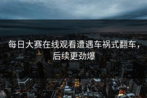 每日大赛在线观看遭遇车祸式翻车，后续更劲爆