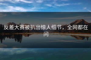 反差大赛被扒出惊人细节，全网都在问