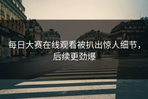 每日大赛在线观看被扒出惊人细节，后续更劲爆