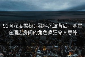 91网深度揭秘：猛料风波背后，明星在酒店房间的角色疯狂令人意外