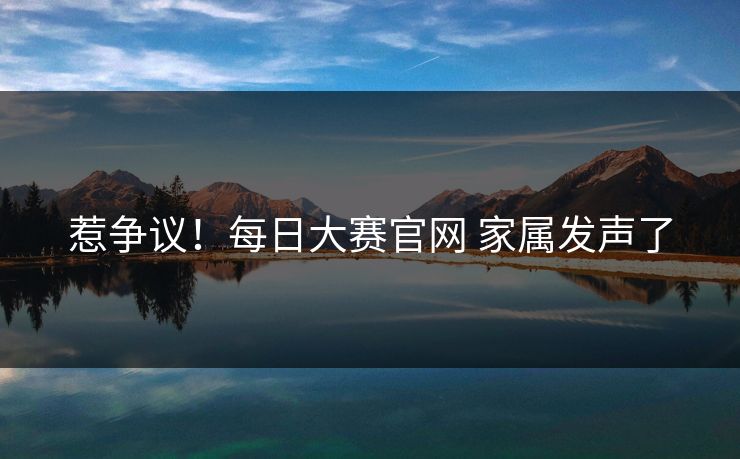 惹争议！每日大赛官网 家属发声了