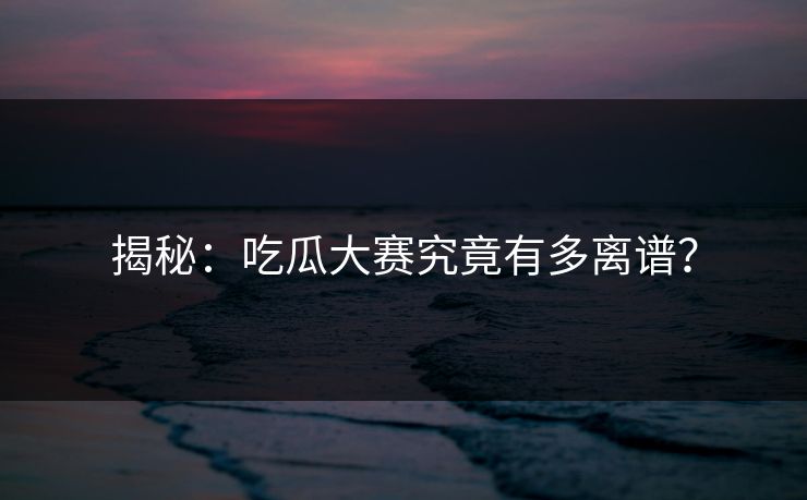 揭秘：吃瓜大赛究竟有多离谱？