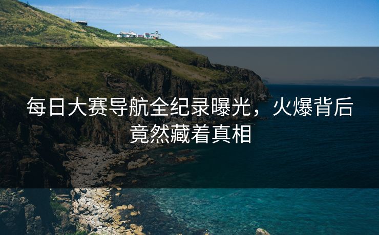 每日大赛导航全纪录曝光，火爆背后竟然藏着真相