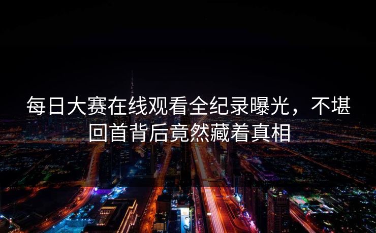 每日大赛在线观看全纪录曝光，不堪回首背后竟然藏着真相
