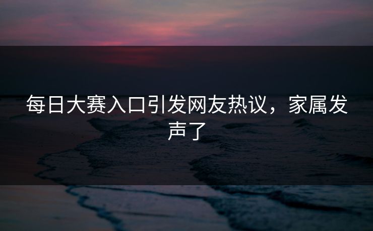每日大赛入口引发网友热议，家属发声了