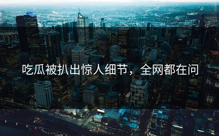吃瓜被扒出惊人细节，全网都在问