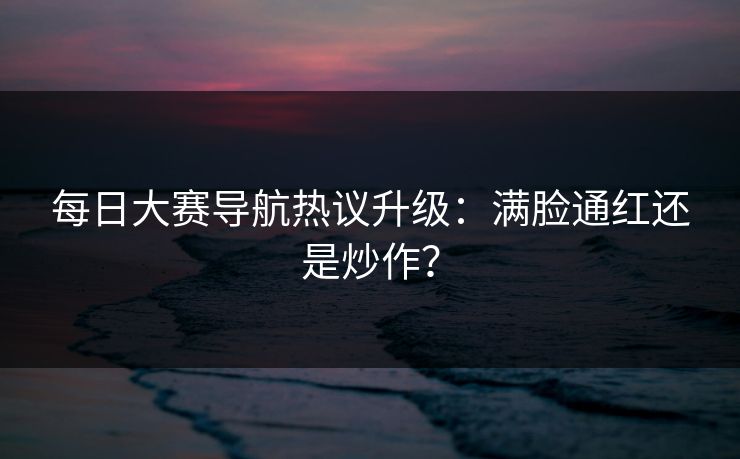 每日大赛导航热议升级：满脸通红还是炒作？