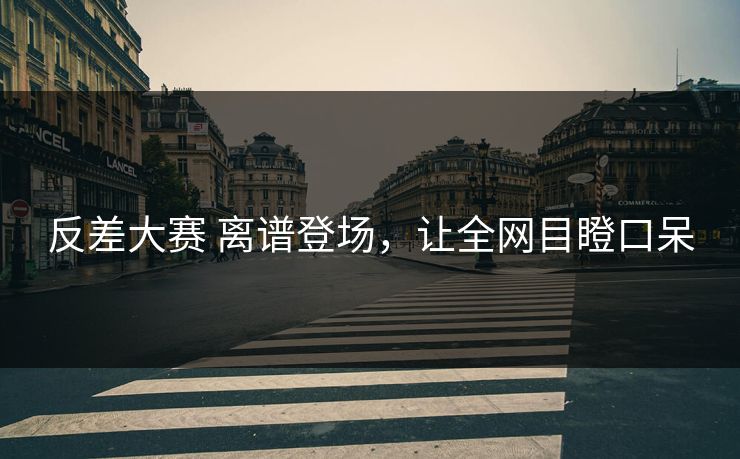 反差大赛 离谱登场，让全网目瞪口呆