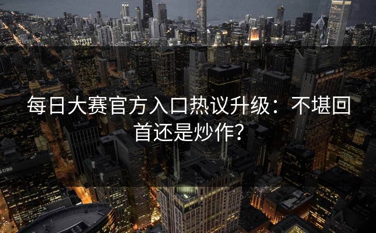 每日大赛官方入口热议升级：不堪回首还是炒作？
