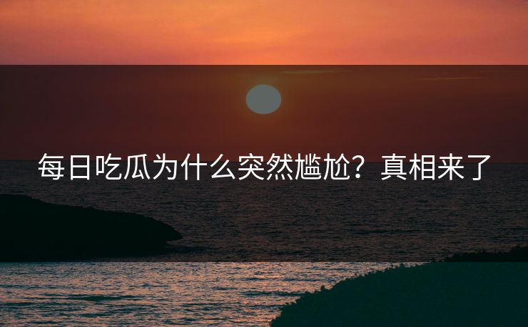 每日吃瓜为什么突然尴尬？真相来了
