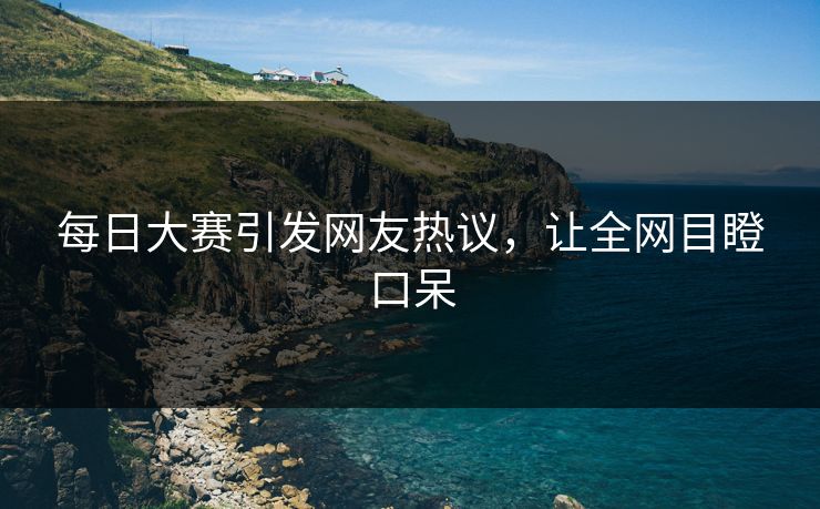 每日大赛引发网友热议，让全网目瞪口呆