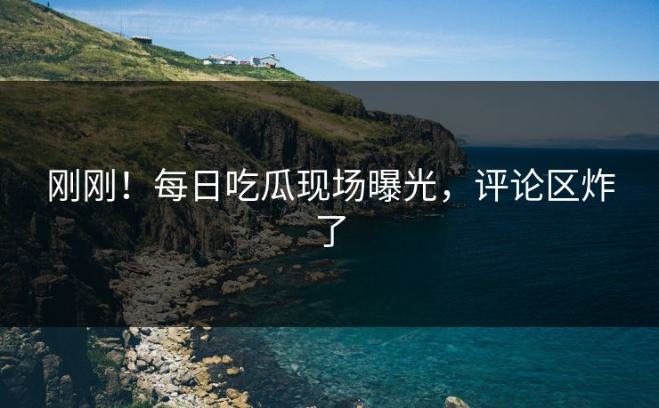 刚刚！每日吃瓜现场曝光，评论区炸了