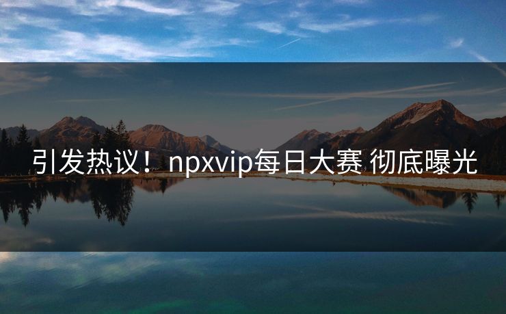 引发热议！npxvip每日大赛 彻底曝光
