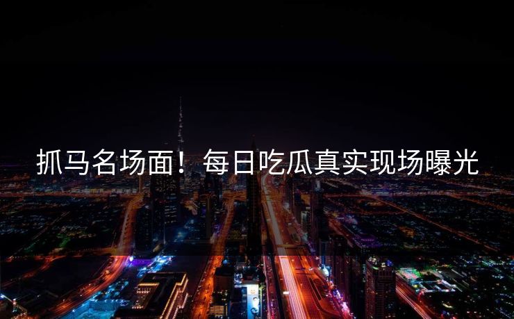 抓马名场面！每日吃瓜真实现场曝光