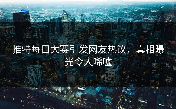 推特每日大赛引发网友热议，真相曝光令人唏嘘