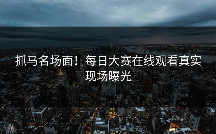 抓马名场面！每日大赛在线观看真实现场曝光