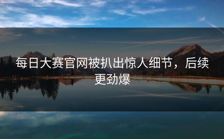 每日大赛官网被扒出惊人细节，后续更劲爆