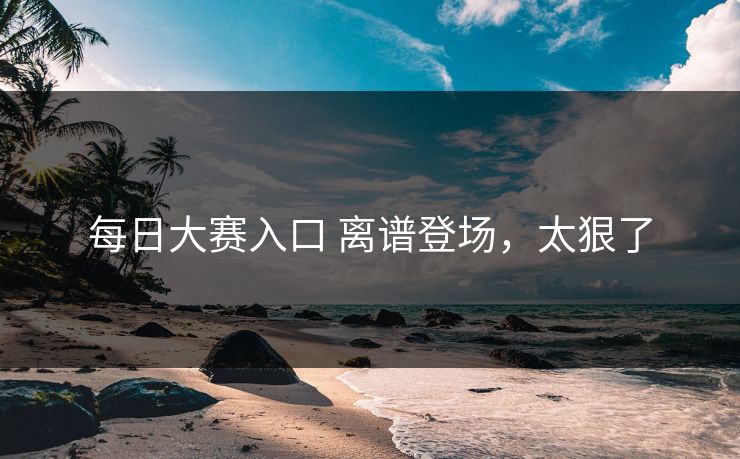 每日大赛入口 离谱登场，太狠了
