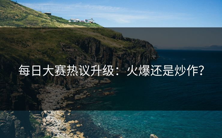 每日大赛热议升级：火爆还是炒作？