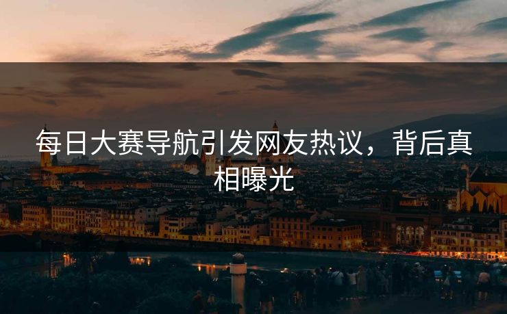 每日大赛导航引发网友热议，背后真相曝光