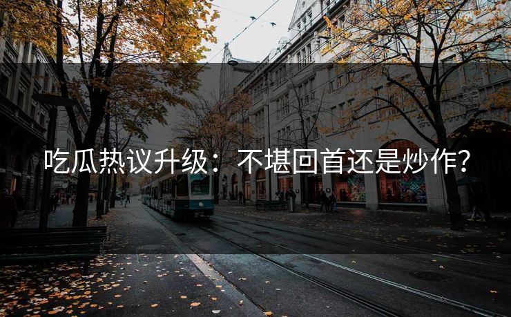 吃瓜热议升级：不堪回首还是炒作？
