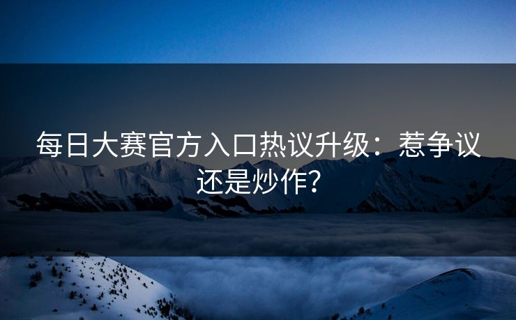 每日大赛官方入口热议升级：惹争议还是炒作？