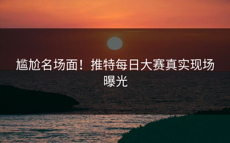 尴尬名场面！推特每日大赛真实现场曝光