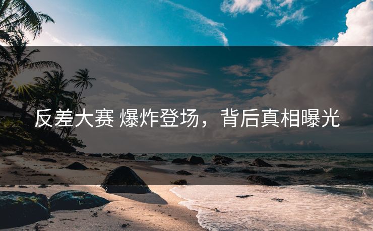 反差大赛 爆炸登场，背后真相曝光