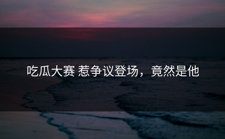 吃瓜大赛 惹争议登场，竟然是他