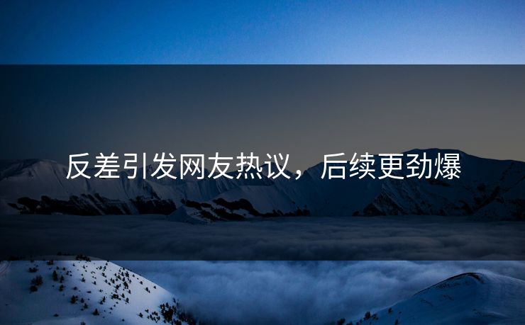 反差引发网友热议，后续更劲爆