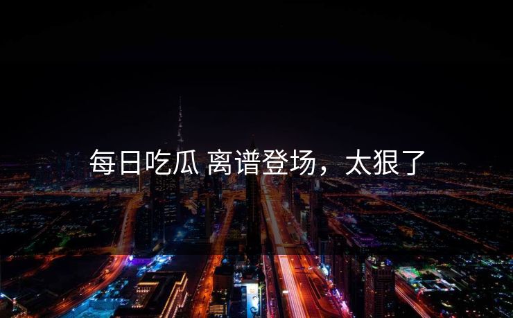 每日吃瓜 离谱登场，太狠了