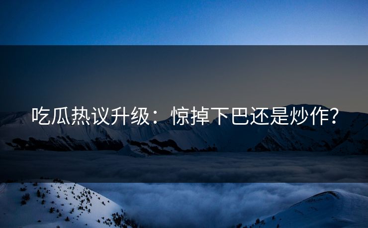 吃瓜热议升级：惊掉下巴还是炒作？