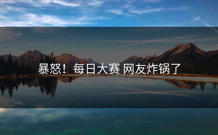 暴怒！每日大赛 网友炸锅了