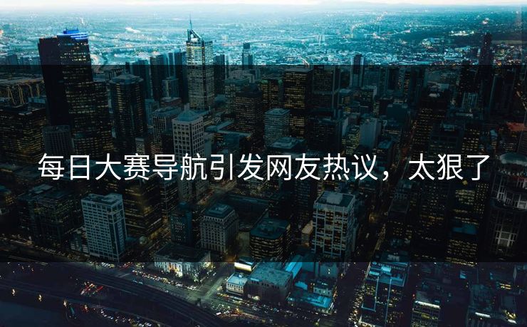 每日大赛导航引发网友热议，太狠了