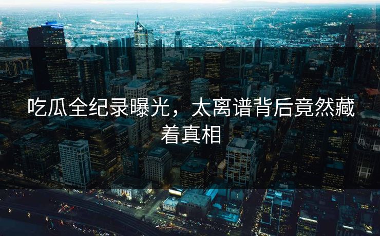 吃瓜全纪录曝光，太离谱背后竟然藏着真相