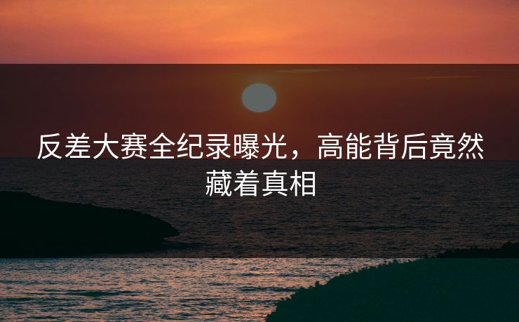 反差大赛全纪录曝光，高能背后竟然藏着真相