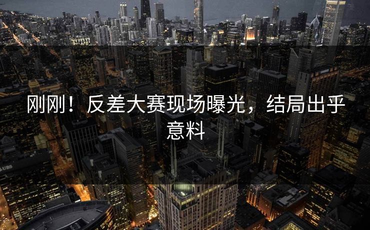 刚刚！反差大赛现场曝光，结局出乎意料