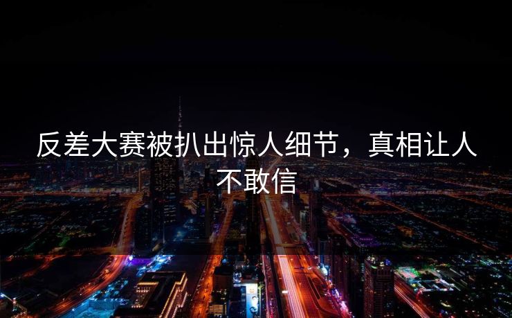 反差大赛被扒出惊人细节，真相让人不敢信