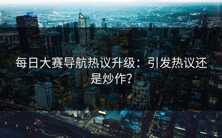 每日大赛导航热议升级：引发热议还是炒作？