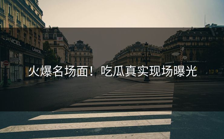 火爆名场面！吃瓜真实现场曝光