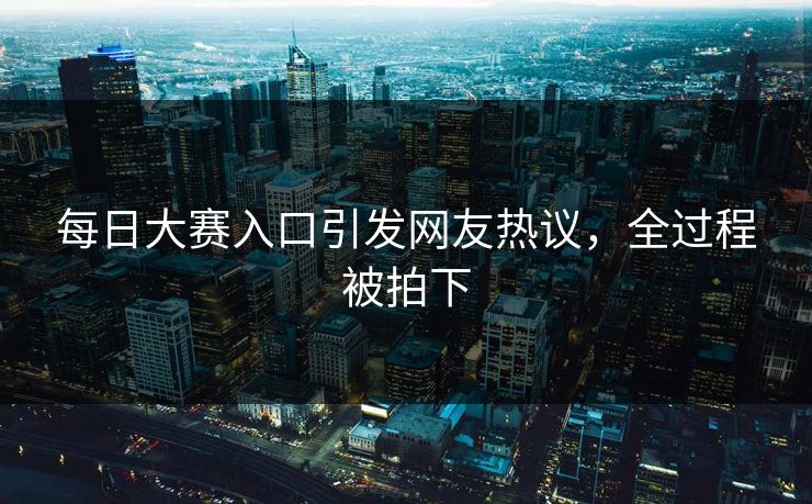 每日大赛入口引发网友热议，全过程被拍下