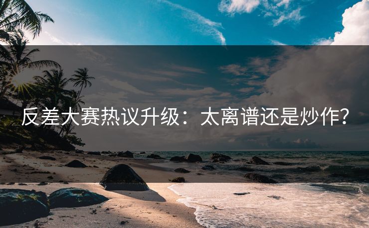 反差大赛热议升级：太离谱还是炒作？