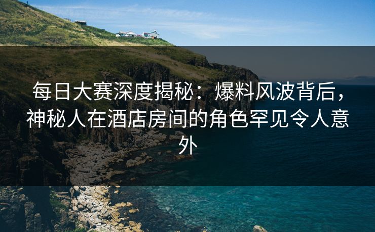 每日大赛深度揭秘：爆料风波背后，神秘人在酒店房间的角色罕见令人意外