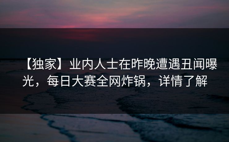 【独家】业内人士在昨晚遭遇丑闻曝光，每日大赛全网炸锅，详情了解