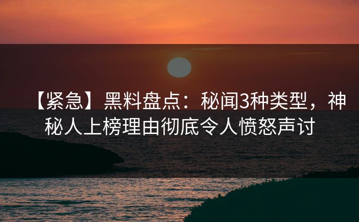 【紧急】黑料盘点：秘闻3种类型，神秘人上榜理由彻底令人愤怒声讨