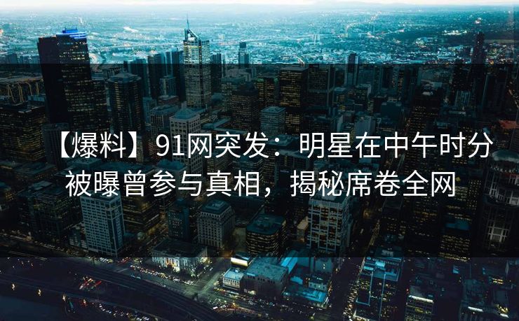 【爆料】91网突发：明星在中午时分被曝曾参与真相，揭秘席卷全网