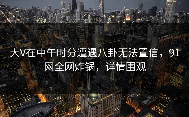 大V在中午时分遭遇八卦无法置信，91网全网炸锅，详情围观