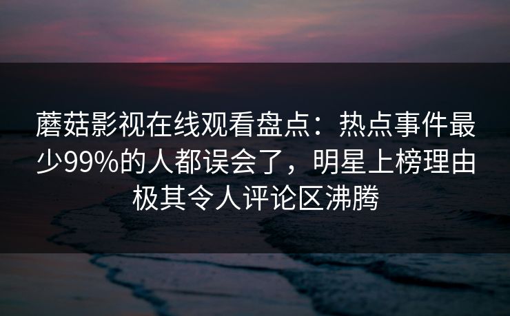 蘑菇影视在线观看盘点：热点事件最少99%的人都误会了，明星上榜理由极其令人评论区沸腾